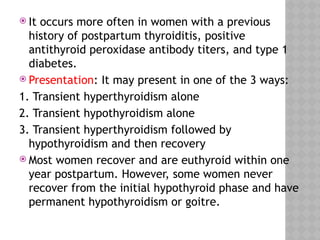  It occurs more often in women with a previous
history of postpartum thyroiditis, positive
antithyroid peroxidase antibody titers, and type 1
diabetes.
 Presentation: It may present in one of the 3 ways:
1. Transient hyperthyroidism alone
2. Transient hypothyroidism alone
3. Transient hyperthyroidism followed by
hypothyroidism and then recovery
 Most women recover and are euthyroid within one
year postpartum. However, some women never
recover from the initial hypothyroid phase and have
permanent hypothyroidism or goitre.
 