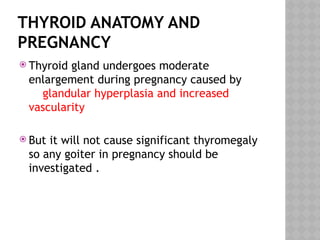 THYROID ANATOMY AND
PREGNANCY
 Thyroid gland undergoes moderate
enlargement during pregnancy caused by
glandular hyperplasia and increased
vascularity
 But it will not cause significant thyromegaly
so any goiter in pregnancy should be
investigated .
 