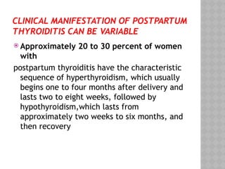 CLINICAL MANIFESTATION OF POSTPARTUM
THYROIDITIS CAN BE VARIABLE
 Approximately 20 to 30 percent of women
with
postpartum thyroiditis have the characteristic
sequence of hyperthyroidism, which usually
begins one to four months after delivery and
lasts two to eight weeks, followed by
hypothyroidism,which lasts from
approximately two weeks to six months, and
then recovery
 