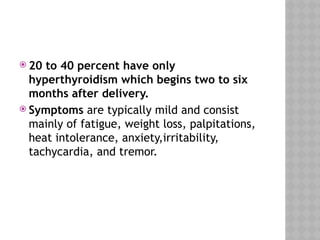  20 to 40 percent have only
hyperthyroidism which begins two to six
months after delivery.
 Symptoms are typically mild and consist
mainly of fatigue, weight loss, palpitations,
heat intolerance, anxiety,irritability,
tachycardia, and tremor.
 
