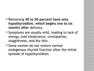  Remaining 40 to 50 percent have only
hypothyroidism, which begins two to six
months after delivery.
 Symptoms are usually mild, leading to lack of
energy, cold intolerance, constipation,
sluggishness, and dry skin.
 Some women do not restore normal
endogenous thyroid function after the initial
episode of hypothyroidism.
 