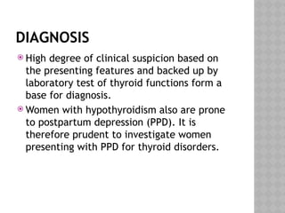 DIAGNOSIS
 High degree of clinical suspicion based on
the presenting features and backed up by
laboratory test of thyroid functions form a
base for diagnosis.
 Women with hypothyroidism also are prone
to postpartum depression (PPD). It is
therefore prudent to investigate women
presenting with PPD for thyroid disorders.
 