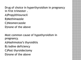 Drug of choice in hyperthyroidism in pregnancy
in first trimester .
A)Propylthiouracil
B)Methimazole
C)Neomercazole
D)none of the above
Most common cause of hypothyroidism in
pregnancy.
A)Hashimotos’s thyroiditis
B) Iodine deficiency
C)Post thyroidectomy
D)none of the above
 