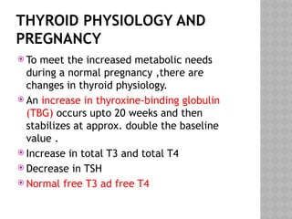 THYROID PHYSIOLOGY AND
PREGNANCY
 To meet the increased metabolic needs
during a normal pregnancy ,there are
changes in thyroid physiology.
 An increase in thyroxine-binding globulin
(TBG) occurs upto 20 weeks and then
stabilizes at approx. double the baseline
value .
 Increase in total T3 and total T4
 Decrease in TSH
 Normal free T3 ad free T4
 