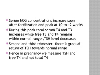  Serum hCG concentrations increase soon
after fertilization and peak at 10 to 12 weeks
 During this peak total serum T4 and T3
increases while free T3 and T4 remains
within normal range ,TSH level decreases
 Second and third trimester- there is gradual
return of TSH towards normal range
 Hence in pregnancy we measure TSH and
free T4 and not total T4
 
