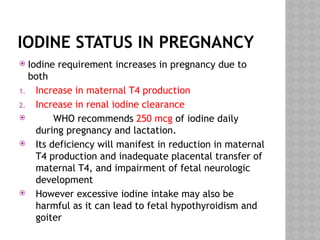 IODINE STATUS IN PREGNANCY
 Iodine requirement increases in pregnancy due to
both
1. Increase in maternal T4 production
2. Increase in renal iodine clearance
 WHO recommends 250 mcg of iodine daily
during pregnancy and lactation.
 Its deficiency will manifest in reduction in maternal
T4 production and inadequate placental transfer of
maternal T4, and impairment of fetal neurologic
development
 However excessive iodine intake may also be
harmful as it can lead to fetal hypothyroidism and
goiter
 