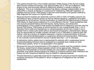  This patient should have a fine-needle aspiration (FNA) biopsy of the thyroid nodule.
Most thyroid nodules are benign; only approximately 5% to 15% are malignant. FNA
biopsy is the most accurate method to determine whether a nodule is benign or
malignant. This is an outpatient procedure that allows cytologic categorization of the
cells within a nodule as benign or suspicious for malignancy, follicular neoplasm, or
papillary thyroid cancer. FNA biopsy is also the most sensitive and specific method to
help diagnose the cause of a thyroid nodule.
 Because thyroid nodules are extremely common (30% to 50% of healthy persons are
estimated to have a thyroid nodule on thyroid ultrasonography), guidelines have been
developed by the American Thyroid Association to maximize the effectiveness of thyroid
FNA biopsy in diagnosing malignancy in a cost-effective manner. These guidelines take
into account personal history and risk factors, family history, and ultrasound
characteristics of the nodule to help predict the likelihood of malignancy and the need for
thyroid FNA biopsy. FNA biopsy is recommended for any nodule greater than 1 cm in
diameter that is solid and hypoechoic on ultrasonography and for any nodule 2 cm or
greater that is mixed cystic-solid without worrisome sonographic characteristics. Biopsy
may be appropriate for smaller nodules (at least 5 mm in diameter) in patients with risk
factors, such as a history of radiation exposure, a family or personal history of thyroid
cancer, cervical lymphadenopathy, or suspicious ultrasound characteristics. FNA biopsy
is not routinely recommended for thyroid nodules less than 1 cm in diameter.
 A radioactive iodine uptake scan is appropriate for patients with a suppressed serum
thyroid-stimulating hormone level to evaluate for a possible toxic nodule (or toxic
multinodular goiter), which is not applicable in this patient.
 Because the size and characteristics of this patient's nodule meet the guideline criteria
for biopsy, repeat thyroid ultrasonography would not be appropriate. However,
ultrasound characteristics of thyroid nodules are very helpful in assessing malignant
potential, and repeat ultrasonography for follow-up of lesions without clear indications for
biopsy but with suspicious features may be helpful in selected patients.
 Thyroid lobectomy is generally reserved for treatment of cancerous thyroid nodules but
would be premature in this patient in whom a diagnosis of malignancy has not been
established.
 
