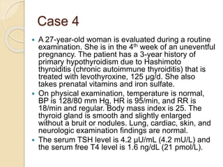 Case 4
 A 27-year-old woman is evaluated during a routine
examination. She is in the 4th week of an uneventful
pregnancy. The patient has a 3-year history of
primary hypothyroidism due to Hashimoto
thyroiditis (chronic autoimmune thyroiditis) that is
treated with levothyroxine, 125 µg/d. She also
takes prenatal vitamins and iron sulfate.
 On physical examination, temperature is normal,
BP is 128/80 mm Hg, HR is 95/min, and RR is
18/min and regular. Body mass index is 25. The
thyroid gland is smooth and slightly enlarged
without a bruit or nodules. Lung, cardiac, skin, and
neurologic examination findings are normal.
 The serum TSH level is 4.2 µU/mL (4.2 mU/L) and
the serum free T4 level is 1.6 ng/dL (21 pmol/L).
 