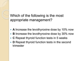 Which of the following is the most
appropriate management?
 A Increase the levothyroxine dose by 10% now
 B Increase the levothyroxine dose by 30% now
 C Repeat thyroid function tests in 5 weeks
 D Repeat thyroid function tests in the second
trimester
 