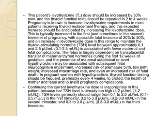  This patient's levothyroxine (T4) dose should be increased by 30%
now, and the thyroid function tests should be repeated in 2 to 4 weeks.
Pregnancy is known to increase levothyroxine requirements in most
patients receiving thyroid replacement therapy, and this expected
increase should be anticipated by increasing the levothyroxine dose.
This is typically increased in the first (and sometimes in the second)
trimester of pregnancy, with a possible total increase of 30% to 50%,
and an increase in levothyroxine dose in this range to maintain the
thyroid-stimulating hormone (TSH) level between approximately 0.1
and 2.5 µU/mL (0.1-2.5 mU/L) is associated with fewer maternal and
fetal complications. The fetus is largely dependent on transplacental
transfer of maternal thyroid hormones during the first 12 weeks of
gestation, and the presence of maternal subclinical or overt
hypothyroidism may be associated with subsequent fetal
neurocognitive impairment, increased risk of premature birth, low birth
weight, increased miscarriage rate, and even an increased risk of fetal
death. In pregnant women with hypothyroidism, thyroid function testing
should be frequent, preferably every 4 weeks, to protect the health of
mother and fetus and to avoid pregnancy complications.
 Continuing the current levothyroxine dose is inappropriate in this
patient because her TSH level is already too high (4.2 µU/mL [4.2
mU/L]). TSH levels generally should range from 0.1 to 2.5 µU/mL (0.1-
2.5 mU/L) in the first trimester, 0.2 to 3.0 µU/mL (0.2-3.0 mU/L) in the
second trimester, and 0.3 to 3.0 µU/mL (0.3-3.0 mU/L) in the third
trimester.
 