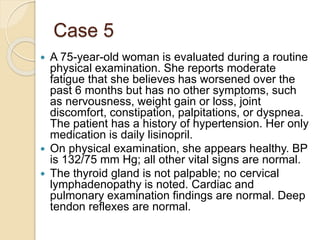 Case 5
 A 75-year-old woman is evaluated during a routine
physical examination. She reports moderate
fatigue that she believes has worsened over the
past 6 months but has no other symptoms, such
as nervousness, weight gain or loss, joint
discomfort, constipation, palpitations, or dyspnea.
The patient has a history of hypertension. Her only
medication is daily lisinopril.
 On physical examination, she appears healthy. BP
is 132/75 mm Hg; all other vital signs are normal.
 The thyroid gland is not palpable; no cervical
lymphadenopathy is noted. Cardiac and
pulmonary examination findings are normal. Deep
tendon reflexes are normal.
 