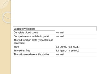 Laboratory studies:
Complete blood count Normal
Comprehensive metabolic panel Normal
Thyroid function tests (repeated and
confirmed)
TSH 6.8 µU/mL (6.8 mU/L)
Thyroxine, free 1.1 ng/dL (14 pmol/L)
Thyroid peroxidase antibody titer Normal
 