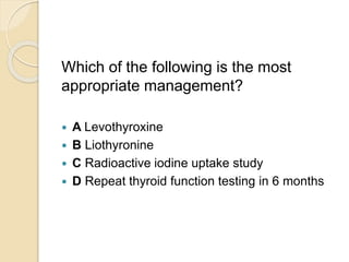 Which of the following is the most
appropriate management?
 A Levothyroxine
 B Liothyronine
 C Radioactive iodine uptake study
 D Repeat thyroid function testing in 6 months
 