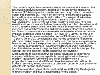  This patient's thyroid function studies should be repeated in 6 months. She
has subclinical hypothyroidism, defined as a serum thyroid-stimulating
hormone (TSH) level greater than the reference range, with a concomitant
serum free thyroxine (T4) level in the reference range. Patients typically
have mild or no symptoms of hypothyroidism. The causes of subclinical
hypothyroidism are generally considered the same as for overt
hypothyroidism. Patients with subclinical hypothyroidism may have mild
elevations in serum total cholesterol, low-density lipoprotein cholesterol, and
even C-reactive protein levels, and some meta-analyses have shown an
increased risk for atherosclerosis and cardiac events. However, evidence is
insufficient to conclude that treatment with levothyroxine minimizes risks or
improves outcomes when the serum TSH level is 10 µU/mL (10 mU/L) or
less. Treatment is recommended when serum TSH levels are greater than
10 µU/mL (10 mU/L). Levothyroxine also may be considered for patients
who have marked symptoms, have a goiter, are pregnant or are planning to
become pregnant, or have positive serum thyroid peroxidase antibody titers.
This patient is asymptomatic (except for mild fatigue) and in good health.
Her clinical examination findings are basically normal and thus support the
concept that she does not require exogenous levothyroxine.
 Most evidence to date has shown no clinical advantage of liothyronine
compared with levothyroxine in patients requiring thyroid replacement
therapy. Additionally, liothyronine and other triiodothyronine (T3)
preparations have a short half-life and have been associated with acute
spikes in serum T3 levels, which are of particular concern in older patients or
patients with cardiac abnormalities.
 A radioactive iodine uptake study is not useful in establishing the diagnosis
of hypothyroidism and thus is inappropriate for this patient.
 