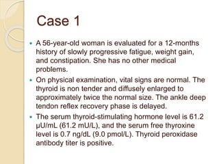 Case 1
 A 56-year-old woman is evaluated for a 12-months
history of slowly progressive fatigue, weight gain,
and constipation. She has no other medical
problems.
 On physical examination, vital signs are normal. The
thyroid is non tender and diffusely enlarged to
approximately twice the normal size. The ankle deep
tendon reflex recovery phase is delayed.
 The serum thyroid-stimulating hormone level is 61.2
µU/mL (61.2 mU/L), and the serum free thyroxine
level is 0.7 ng/dL (9.0 pmol/L). Thyroid peroxidase
antibody titer is positive.
 