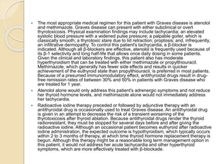  The most appropriate medical regimen for this patient with Graves disease is atenolol
and methimazole. Graves disease can present with either subclinical or overt
thyrotoxicosis. Physical examination findings may include tachycardia; an elevated
systolic blood pressure with a widened pulse pressure; a palpable goiter, which is
classically smooth; a thyrotoxic stare due to lid retraction; proptosis; and, infrequently,
an infiltrative dermopathy. To control this patient's tachycardia, a β-blocker is
indicated. Although all β-blockers are effective, atenolol is frequently used because of
its β-1 selectivity and long half-life that allows once daily dosing in some patients.
Given the clinical and laboratory findings, this patient also has moderate
hyperthyroidism that can be treated with either methimazole or propylthiouracil.
Methimazole, which generally has fewer side effects and results in quicker
achievement of the euthyroid state than propylthiouracil, is preferred in most patients.
Because of a presumed immunomodulatory effect, antithyroidal drugs result in drug-
free remission rates of between 30% and 50% in patients with Graves disease who
are treated for 1 year.
 Atenolol alone would only address this patient's adrenergic symptoms and not reduce
her thyroid hormone levels, and methimazole alone would not immediately address
her tachycardia.
 Radioactive iodine therapy preceded or followed by adjunctive therapy with an
antithyroidal drug is occasionally used to treat Graves disease. An antithyroidal drug
is given in an attempt to decrease the risk of a transient worsening of the
thyrotoxicosis after thyroid ablation. Because antithyroidal drugs render the thyroid
radioresistant, they must be stopped for several days before and after giving the
radioactive iodine. Although an occasional patient becomes euthyroid after radioactive
iodine administration, the expected outcome is hypothyroidism, which typically occurs
within 2 to 3 months of therapy, at which time thyroid hormone replacement therapy is
begun. Although this therapy might be a reasonable long term management option in
this patient, it would not address her acute tachycardia and other hyperthyroid
symptoms, which are more effectively treated with β-blockade.
 