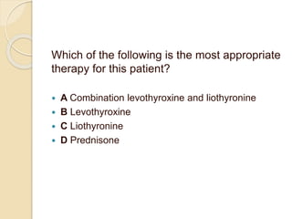 Which of the following is the most appropriate
therapy for this patient?
 A Combination levothyroxine and liothyronine
 B Levothyroxine
 C Liothyronine
 D Prednisone
 