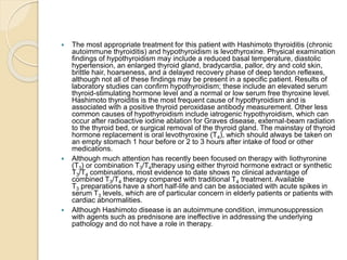  The most appropriate treatment for this patient with Hashimoto thyroiditis (chronic
autoimmune thyroiditis) and hypothyroidism is levothyroxine. Physical examination
findings of hypothyroidism may include a reduced basal temperature, diastolic
hypertension, an enlarged thyroid gland, bradycardia, pallor, dry and cold skin,
brittle hair, hoarseness, and a delayed recovery phase of deep tendon reflexes,
although not all of these findings may be present in a specific patient. Results of
laboratory studies can confirm hypothyroidism; these include an elevated serum
thyroid-stimulating hormone level and a normal or low serum free thyroxine level.
Hashimoto thyroiditis is the most frequent cause of hypothyroidism and is
associated with a positive thyroid peroxidase antibody measurement. Other less
common causes of hypothyroidism include iatrogenic hypothyroidism, which can
occur after radioactive iodine ablation for Graves disease, external-beam radiation
to the thyroid bed, or surgical removal of the thyroid gland. The mainstay of thyroid
hormone replacement is oral levothyroxine (T4), which should always be taken on
an empty stomach 1 hour before or 2 to 3 hours after intake of food or other
medications.
 Although much attention has recently been focused on therapy with liothyronine
(T3) or combination T3/T4therapy using either thyroid hormone extract or synthetic
T3/T4 combinations, most evidence to date shows no clinical advantage of
combined T3/T4 therapy compared with traditional T4 treatment. Available
T3 preparations have a short half-life and can be associated with acute spikes in
serum T3 levels, which are of particular concern in elderly patients or patients with
cardiac abnormalities.
 Although Hashimoto disease is an autoimmune condition, immunosuppression
with agents such as prednisone are ineffective in addressing the underlying
pathology and do not have a role in therapy.
 