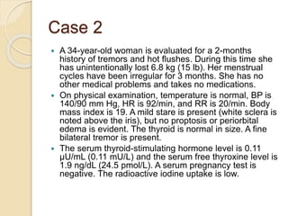 Case 2
 A 34-year-old woman is evaluated for a 2-months
history of tremors and hot flushes. During this time she
has unintentionally lost 6.8 kg (15 lb). Her menstrual
cycles have been irregular for 3 months. She has no
other medical problems and takes no medications.
 On physical examination, temperature is normal, BP is
140/90 mm Hg, HR is 92/min, and RR is 20/min. Body
mass index is 19. A mild stare is present (white sclera is
noted above the iris), but no proptosis or periorbital
edema is evident. The thyroid is normal in size. A fine
bilateral tremor is present.
 The serum thyroid-stimulating hormone level is 0.11
µU/mL (0.11 mU/L) and the serum free thyroxine level is
1.9 ng/dL (24.5 pmol/L). A serum pregnancy test is
negative. The radioactive iodine uptake is low.
 