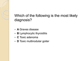 Which of the following is the most likely
diagnosis?
 A Graves disease
 B Lymphocytic thyroiditis
 C Toxic adenoma
 D Toxic multinodular goiter
 