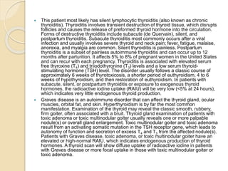  This patient most likely has silent lymphocytic thyroiditis (also known as chronic
thyroiditis). Thyroiditis involves transient destruction of thyroid tissue, which disrupts
follicles and causes the release of preformed thyroid hormone into the circulation.
Forms of destructive thyroiditis include subacute (de Quervain), silent, and
postpartum thyroiditis. Subacute thyroiditis most commonly occurs after a viral
infection and usually involves severe thyroid and neck pain; fever, fatigue, malaise,
anorexia, and myalgia are common. Silent thyroiditis is painless. Postpartum
thyroiditis is a subset of painless autoimmune thyroiditis and can occur up to 12
months after parturition. It affects 5% to 8% of pregnant women in the United States
and can recur with each pregnancy. Thyroiditis is associated with elevated serum
free thyroxine (T4) and triiodothyronine (T3) levels and a low serum thyroid-
stimulating hormone (TSH) level. The disorder usually follows a classic course of
approximately 6 weeks of thyrotoxicosis, a shorter period of euthyroidism, 4 to 6
weeks of hypothyroidism, and then restoration of euthyroidism. In patients with
subacute, silent, or postpartum thyroiditis or exposure to exogenous thyroid
hormones, the radioactive iodine uptake (RAIU) will be very low (<5% at 24 hours),
which indicates very little endogenous thyroid production.
 Graves disease is an autoimmune disorder that can affect the thyroid gland, ocular
muscles, orbital fat, and skin. Hyperthyroidism is by far the most common
manifestation. Examination of the thyroid may reveal the classic smooth, rubbery,
firm goiter, often associated with a bruit. Thyroid gland examination of patients with
toxic adenoma or toxic multinodular goiter usually reveals one or more palpable
nodule(s) or overall gland enlargement. Toxic multinodular goiter and toxic adenoma
result from an activating somatic mutation in the TSH receptor gene, which leads to
autonomy of function and secretion of excess T4 and T3 from the affected nodule(s).
Patients with Graves disease, toxic adenoma, or toxic multinodular goiter have an
elevated or high-normal RAIU, which indicates endogenous production of thyroid
hormones. A thyroid scan will show diffuse uptake of radioactive iodine in patients
with Graves disease or more focal uptake in those with toxic multinodular goiter or
toxic adenoma.
 