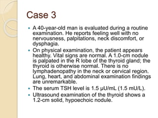 Case 3
 A 40-year-old man is evaluated during a routine
examination. He reports feeling well with no
nervousness, palpitations, neck discomfort, or
dysphagia.
 On physical examination, the patient appears
healthy. Vital signs are normal. A 1.0-cm nodule
is palpated in the R lobe of the thyroid gland; the
thyroid is otherwise normal. There is no
lymphadenopathy in the neck or cervical region.
Lung, heart, and abdominal examination findings
are unremarkable.
 The serum TSH level is 1.5 µU/mL (1.5 mU/L).
 Ultrasound examination of the thyroid shows a
1.2-cm solid, hypoechoic nodule.
 
