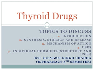 TOPICS TO DISCUSS
1. INTRODUCTION
2. SYNTHESIS, STORAGE AND RELEASE
3. MECHANISM OF ACTION
4. USES
5. INDIVIDUAL HORMONES(STRUCTURE AND
USES)
BY:- SIFATJOT SINGH CHADHA
(B.PHARMACY 5TH SEMESTER)
Thyroid Drugs
 