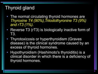 Thyroid gland
• The normal circulating thyroid hormones are
Thyroxine T4 (90%),Triiodothyronine T3 (9%)
and rT3 (1%).
• Reverse T3 (rT3) is biologically inactive form of
T3.
• Thyrotoxicosis or hyperthyroidism (Graves
disease) is the clinical syndrome caused by an
excess of thyroid hormones.
• Hypothyroidism (Hashimoto's thyroiditis) is a
clinical disorder in which there is a deficiency of
thyroid hormones.
 