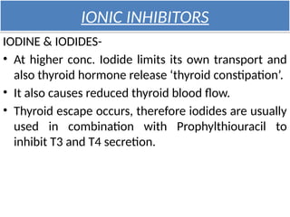 IONIC INHIBITORS
IODINE & IODIDES-
• At higher conc. Iodide limits its own transport and
also thyroid hormone release ‘thyroid constipation’.
• It also causes reduced thyroid blood flow.
• Thyroid escape occurs, therefore iodides are usually
used in combination with Prophylthiouracil to
inhibit T3 and T4 secretion.
 