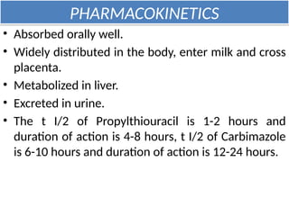 PHARMACOKINETICS
• Absorbed orally well.
• Widely distributed in the body, enter milk and cross
placenta.
• Metabolized in liver.
• Excreted in urine.
• The t I/2 of Propylthiouracil is 1-2 hours and
duration of action is 4-8 hours, t I/2 of Carbimazole
is 6-10 hours and duration of action is 12-24 hours.
 