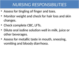 NURSING RESPONSIBILITIES
• Assess for tingling of finger and toes.
• Monitor weight and check for hair loss and skin
changes.
• Check complete CBC, LFTs.
• Dilute oral iodine solution well in milk, juice or
other beverages.
• Assess for metallic taste in mouth, sneezing,
vomiting and bloody diarrhoea.
 