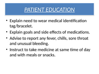 PATIENT EDUCATION
• Explain need to wear medical identification
tag/bracelet.
• Explain goals and side effects of medications.
• Advise to report any fever, chills, sore throat
and unusual bleeding.
• Instruct to take medicine at same time of day
and with meals or snacks.
 