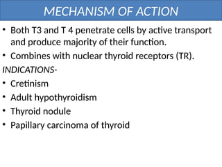 MECHANISM OF ACTION
• Both T3 and T 4 penetrate cells by active transport
and produce majority of their function.
• Combines with nuclear thyroid receptors (TR).
INDICATIONS-
• Cretinism
• Adult hypothyroidism
• Thyroid nodule
• Papillary carcinoma of thyroid
 