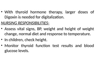 • With thyroid hormone therapy, larger doses of
Digoxin is needed for digitalization.
NURSING RESPONSIBILITIES-
• Assess vital signs, BP, weight and height of weight
change, normal diet and response to temperature.
• In children, check height.
• Monitor thyroid function test results and blood
glucose levels.
 