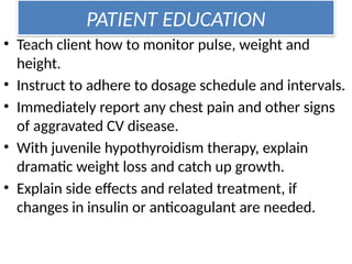 PATIENT EDUCATION
• Teach client how to monitor pulse, weight and
height.
• Instruct to adhere to dosage schedule and intervals.
• Immediately report any chest pain and other signs
of aggravated CV disease.
• With juvenile hypothyroidism therapy, explain
dramatic weight loss and catch up growth.
• Explain side effects and related treatment, if
changes in insulin or anticoagulant are needed.
 