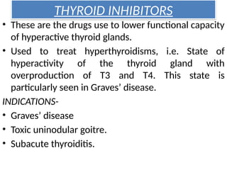 THYROID INHIBITORS
• These are the drugs use to lower functional capacity
of hyperactive thyroid glands.
• Used to treat hyperthyroidisms, i.e. State of
hyperactivity of the thyroid gland with
overproduction of T3 and T4. This state is
particularly seen in Graves’ disease.
INDICATIONS-
• Graves’ disease
• Toxic uninodular goitre.
• Subacute thyroiditis.
 
