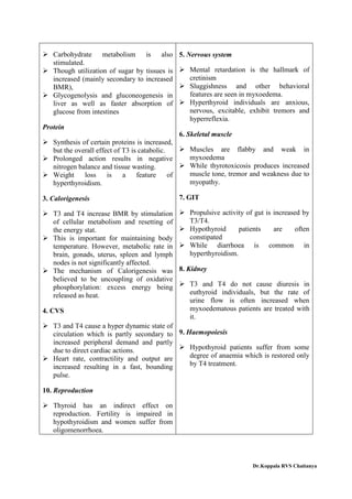 Carbohydrate metabolism is also
stimulated.
 Though utilization of sugar by tissues is
increased (mainly secondary to increased
BMR),
 Glycogenolysis and gluconeogenesis in
liver as well as faster absorption of
glucose from intestines
Protein
 Synthesis of certain proteins is increased,
but the overall effect of T3 is catabolic.
 Prolonged action results in negative
nitrogen balance and tissue wasting.
 Weight loss is a feature of
hyperthyroidism.
3. Calorigenesis
 T3 and T4 increase BMR by stimulation
of cellular metabolism and resetting of
the energy stat.
 This is important for maintaining body
temperature. However, metabolic rate in
brain, gonads, uterus, spleen and lymph
nodes is not significantly affected.
 The mechanism of Calorigenesis was
believed to be uncoupling of oxidative
phosphorylation: excess energy being
released as heat.
4. CVS
 T3 and T4 cause a hyper dynamic state of
circulation which is partly secondary to
increased peripheral demand and partly
due to direct cardiac actions.
 Heart rate, contractility and output are
increased resulting in a fast, bounding
pulse.
10. Reproduction
 Thyroid has an indirect effect on
reproduction. Fertility is impaired in
hypothyroidism and women suffer from
oligomenorrhoea.
5. Nervous system
 Mental retardation is the hallmark of
cretinism
 Sluggishness and other behavioral
features are seen in myxoedema.
 Hyperthyroid individuals are anxious,
nervous, excitable, exhibit tremors and
hyperreflexia.
6. Skeletal muscle
 Muscles are flabby and weak in
myxoedema
 While thyrotoxicosis produces increased
muscle tone, tremor and weakness due to
myopathy.
7. GIT
 Propulsive activity of gut is increased by
T3/T4.
 Hypothyroid patients are often
constipated
 While diarrhoea is common in
hyperthyroidism.
8. Kidney
 T3 and T4 do not cause diuresis in
euthyroid individuals, but the rate of
urine flow is often increased when
myxoedematous patients are treated with
it.
9. Haemopoiesis
 Hypothyroid patients suffer from some
degree of anaemia which is restored only
by T4 treatment.
Dr.Koppala RVS Chaitanya
 