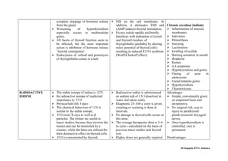 complete stoppage of hormone release
from the gland.
 Worsening of hyperthyroidism
especially occurs in multinodular
goitre.
 All facets of thyroid function seem to
be affected, but the most important
action is inhibition of hormone release
‘thyroid constipation’.
 Endocytosis of colloid and proteolysis
of thyroglobulin comes to a halt.
 NIS on the cell membrane. In
addition, it attenuates TSH and
cAMP induced thyroid stimulation.
 Excess iodide rapidly and briefly
Interferes with iodination of tyrosil
and thyronil residues of
thyroglobulin (probably by altering
redox potential of thyroid cells)
resulting in reduced T3/T4 synthesis
(Wolff-Chaikoff effect).
Chronic overdose (iodism)
 Inflammation of mucous
membranes
 Salivation
 Rhinorrhoea
 Sneezing
 Lacrimation
 Swelling of eyelids
 Burning sensation in mouth
 Headache
 Rashes
 G.I.symptoms
 Hypothyroidism and goitre
 Flaring of acne in
adolescents
 Foetal/infantile goitre
 Hypothyroidism.
 Thyrotoxicosis
RADIOACTIVE
IODINE
 The stable isotope of iodine is 127I.
 Its radioactive isotope of medicinal
importance is: 131I
 Physical half-life 8 days.
 The chemical behaviour of 131I is
similar to the stable isotope.
 131I emits X-rays as well as β
particles. The former are useful in
tracer studies, because they traverse the
tissues and can be monitored by a
counter, while the latter are utilized for
their destructive effect on thyroid cells.
 131I is concentrated by thyroid,
 Radioactive iodine is administered
as sodium salt of 131I dissolved in
water and taken orally.
 Diagnostic 25–100 μ curie is given;
counting or scanning is done at
intervals.
 No damage to thyroid cells occurs at
this dose.
 The average therapeutic dose is 3–6
m curie—calculated on the basis of
previous tracer studies and thyroid
size.
 Higher doses are generally required
Advantages
 Simple, conveniently given
on outpatient basis and
inexpensive.
 No surgical risk, scar or
injury to parathyroid
glands/recurrent laryngeal
nerves.
 Once hyperthyroidism is
controlled, cure is
permanent.
Disadvantages
Dr.Koppala RVS Chaitanya
 