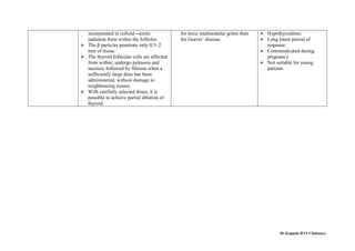 incorporated in colloid—emits
radiation from within the follicles.
 The β particles penetrate only 0.5–2
mm of tissue.
 The thyroid follicular cells are affected
from within; undergo pyknosis and
necrosis followed by fibrosis when a
sufficiently large dose has been
administered, without damage to
neighbouring tissues.
 With carefully selected doses, it is
possible to achieve partial ablation of
thyroid.
for toxic multinodular goitre than
for Graves’ disease.
 Hypothyroidism:
 Long latent period of
response.
 Contraindicated during
pregnancy
 Not suitable for young
patients
Dr.Koppala RVS Chaitanya
 