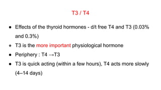 T3 / T4
● Effects of the thyroid hormones - d/t free T4 and T3 (0.03%
and 0.3%)
● T3 is the more important physiological hormone
● Periphery : T4 →T3
● T3 is quick acting (within a few hours), T4 acts more slowly
(4–14 days)
 