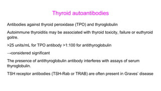 Thyroid autoantibodies
Antibodies against thyroid peroxidase (TPO) and thyroglobulin
Autoimmune thyroiditis may be associated with thyroid toxicity, failure or euthyroid
goitre.
>25 units/mL for TPO antibody >1:100 for antithyroglobulin
→considered significant
The presence of antithyroglobulin antibody interferes with assays of serum
thyroglobulin.
TSH receptor antibodies (TSH-Rab or TRAB) are often present in Graves’ disease
 