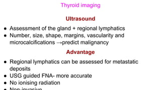 Thyroid imaging
Ultrasound
● Assessment of the gland + regional lymphatics
● Number, size, shape, margins, vascularity and
microcalcifications →predict malignancy
Advantage
● Regional lymphatics can be assessed for metastatic
deposits
● USG guided FNA- more accurate
● No ionising radiation
 