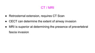 CT / MRI
● Retrosternal extension, requires CT Scan
● CECT can determine the extent of airway invasion
● MRI is superior at determining the presence of prevertebral
fascia invasion
 