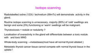 Isotope scanning
Radiolabelled iodine (123I) / technetium (99mTc) will demonstrate activity in the
gland.
Routine isotope scanning is unnecessary ,majority (80%) of ‘cold’ swellings are
benign and some (5%) functioning or ‘warm’ swellings will be malignant.
Thyrotoxicosis + nodule or nodularity ?
Localisation of overactivity in the gland will differentiate between a toxic nodule
with and toxic MNG
Whole-body scanning →metastases(must have all normal thyroid ablated )
Metastatic thyroid cancer tissue cannot compete with normal thyroid tissue in the
uptake !
 