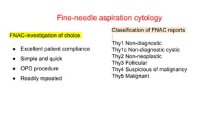 Fine-needle aspiration cytology
FNAC-investigation of choice
● Excellent patient compliance
● Simple and quick
● OPD procedure
● Readily repeated
Classification of FNAC reports
Thy1 Non-diagnostic
Thy1c Non-diagnostic cystic
Thy2 Non-neoplastic
Thy3 Follicular
Thy4 Suspicious of malignancy
Thy5 Malignant
 