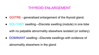 THYROID ENLARGEMENT
● GOITRE - generalised enlargement of the thyroid gland.
● SOLITARY swelling→Discrete swelling (nodule) in one lobe
with no palpable abnormality elsewhere isolated (or solitary)
● DOMINANT swelling→Discrete swellings with evidence of
abnormality elsewhere in the gland
 