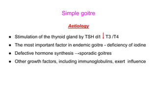Simple goitre
Aetiology
● Stimulation of the thyroid gland by TSH d/t T3 /T4
● The most important factor in endemic goitre - deficiency of iodine
● Defective hormone synthesis →sporadic goitres
● Other growth factors, including immunoglobulins, exert influence
 