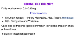 IODINE DEFICIENCY
Daily requirement - 0.1–0.15mg
Endemic areas
● Mountain ranges → Rocky Mountains, Alps, Andes ,Himalayas
● UK- Derbyshire and Yorkshire.
Ca is also goitrogenic (goitre common in low-iodine areas on chalk
or limestone)
Failure of intestinal absorption
 