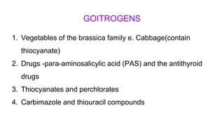 GOITROGENS
1. Vegetables of the brassica family e. Cabbage(contain
thiocyanate)
2. Drugs -para-aminosalicylic acid (PAS) and the antithyroid
drugs
3. Thiocyanates and perchlorates
4. Carbimazole and thiouracil compounds
 