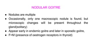 NODULAR GOITRE
● Nodules are multiple
● Occasionally, only one macroscopic nodule is found, but
microscopic changes will be present throughout the
gland(solitary)
● Appear early in endemic goitre and later in sporadic goitre,
● F>M (presence of oestrogen receptors in thyroid)
 